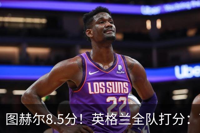 图赫尔8.5分！英格兰全队打分：萨卡+赖斯排前二，1将刚及格