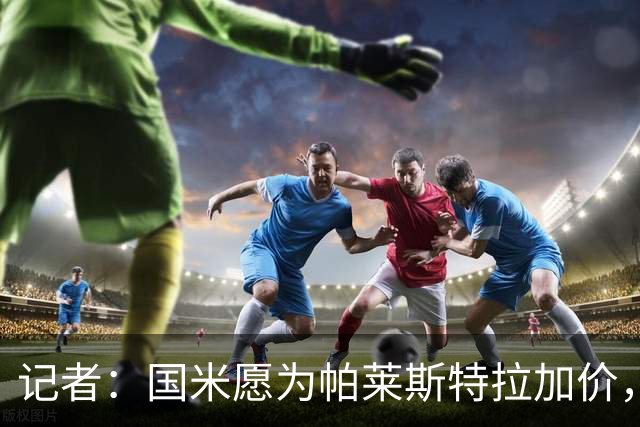 记者：国米愿为帕莱斯特拉加价，这跟卢克曼不同，亚特兰大也愿卖