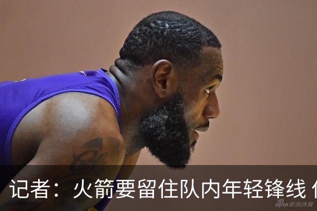 记者：火箭要留住队内年轻锋线 他们的成长幅度会决定下赛季走向