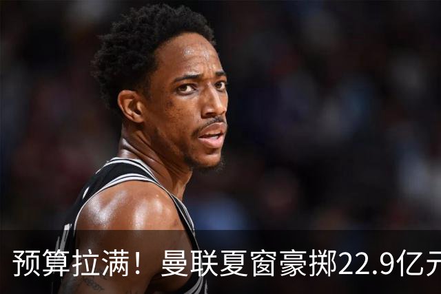 预算拉满！曼联夏窗豪掷22.9亿元，四大引援目标各有进展与阻碍