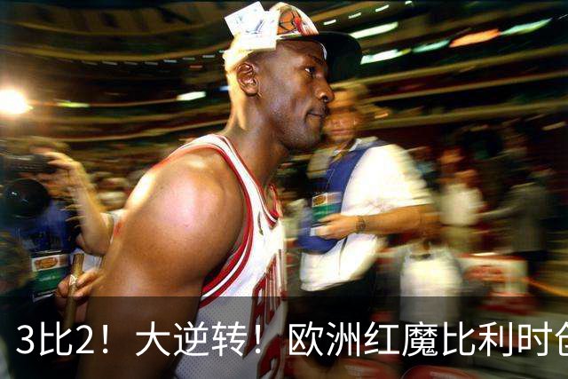 3比2！大逆转！欧洲红魔比利时创造历史，美国男足的小动作没用