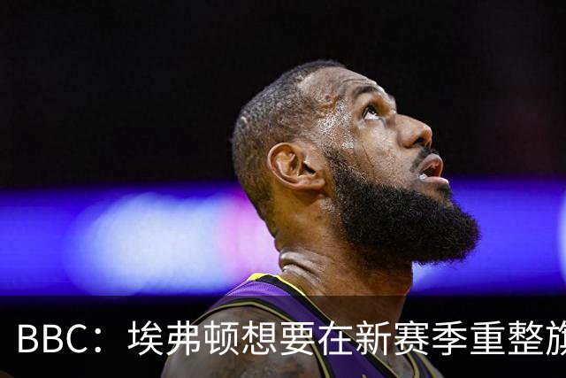 BBC：埃弗顿想要在新赛季重整旗鼓，新人必须快速成长、兑现实力